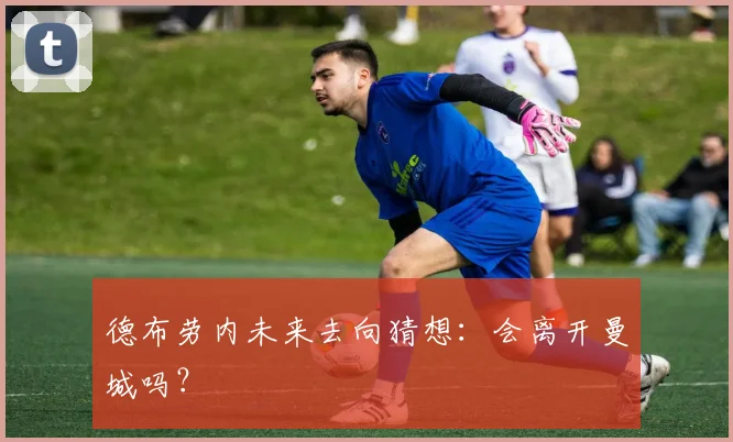 德布劳内未来去向猜想:会离开曼城吗?