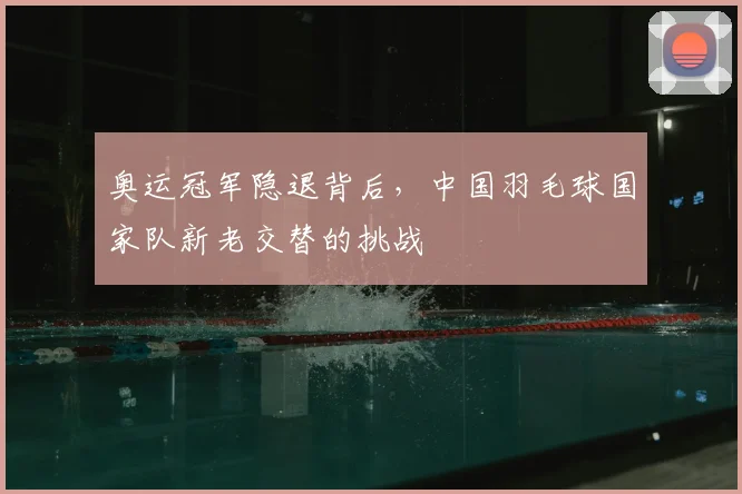 奥运冠军隐退背后，中国羽毛球国家队新老交替的挑战