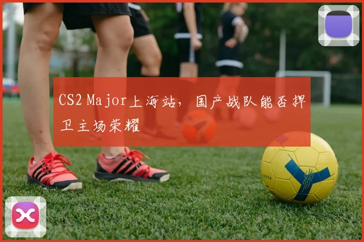 CS2 Major上海站，国产战队能否捍卫主场荣耀