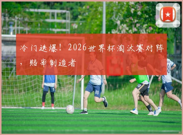冷门迭爆！2026世界杯淘汰赛对阵，赔率制造者