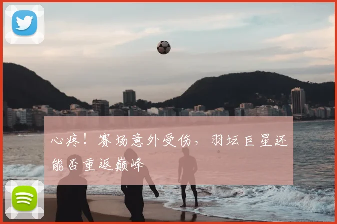 心疼！赛场意外受伤，羽坛巨星还能否重返巅峰