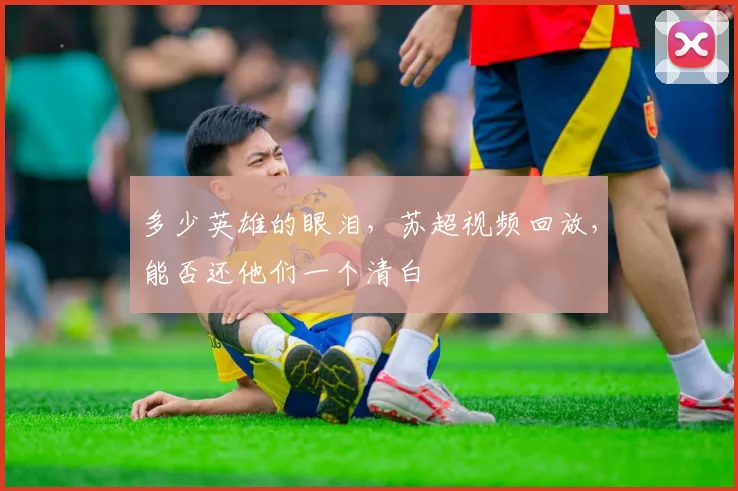多少英雄的眼泪，苏超视频回放，能否还他们一个清白