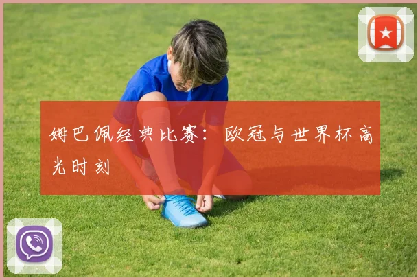 姆巴佩经典比赛：欧冠与世界杯高光时刻