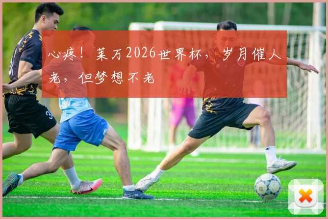 心疼！莱万2026世界杯，岁月催人老，但梦想不老