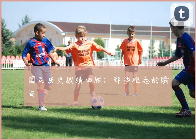 国足历史战绩回顾：那些难忘的瞬间