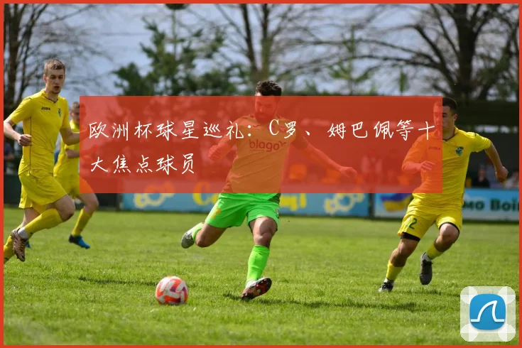 欧洲杯球星巡礼:C罗、姆巴佩等十大焦点球员