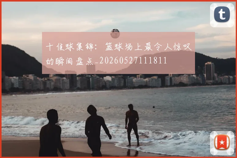 十佳球集锦:篮球场上最令人惊叹的瞬间盘点_20260527111811