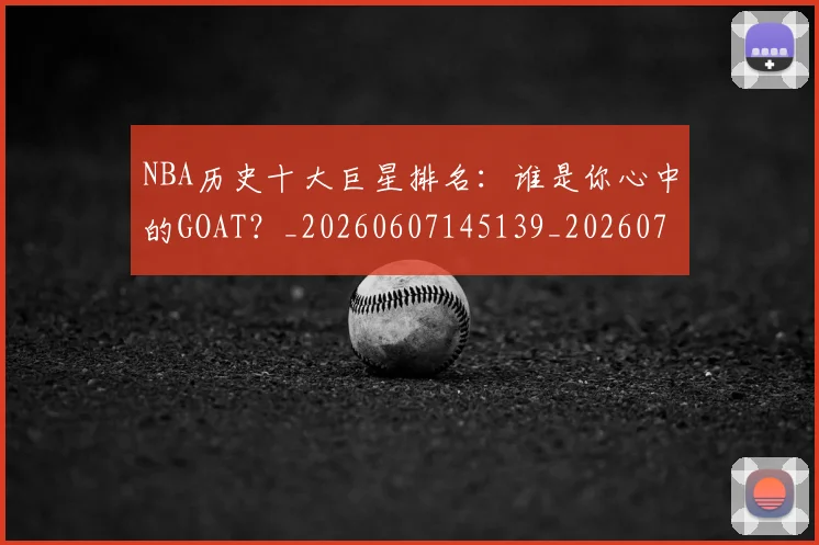 NBA历史十大巨星排名：谁是你心中的GOAT？_20260607145139_20260702045226