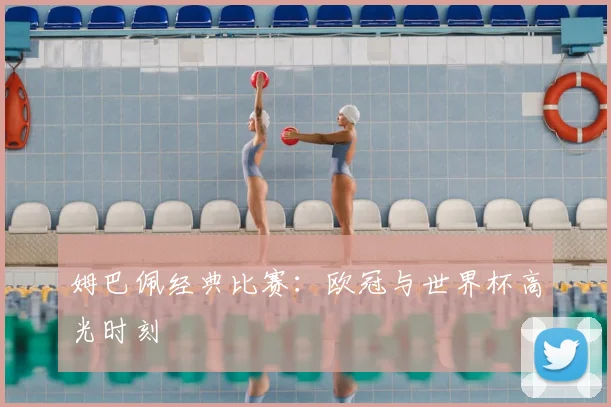 姆巴佩经典比赛:欧冠与世界杯高光时刻