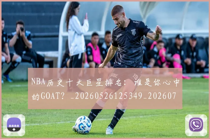 NBA历史十大巨星排名：谁是你心中的GOAT？_20260526125349_20260702045225
