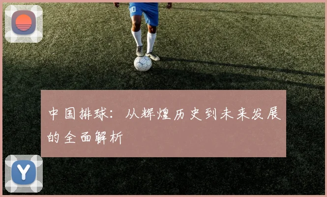中国排球：从辉煌历史到未来发展的全面解析