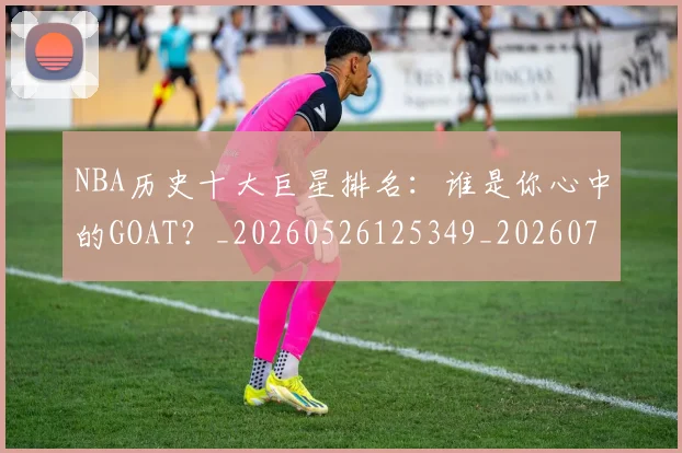 NBA历史十大巨星排名：谁是你心中的GOAT？_20260526125349_20260702045225