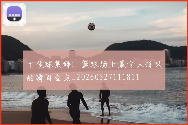 十佳球集锦：篮球场上最令人惊叹的瞬间盘点_20260527111811