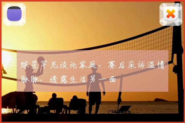 球星罕见谈论家庭，赛后采访温情脉脉，透露生活另一面