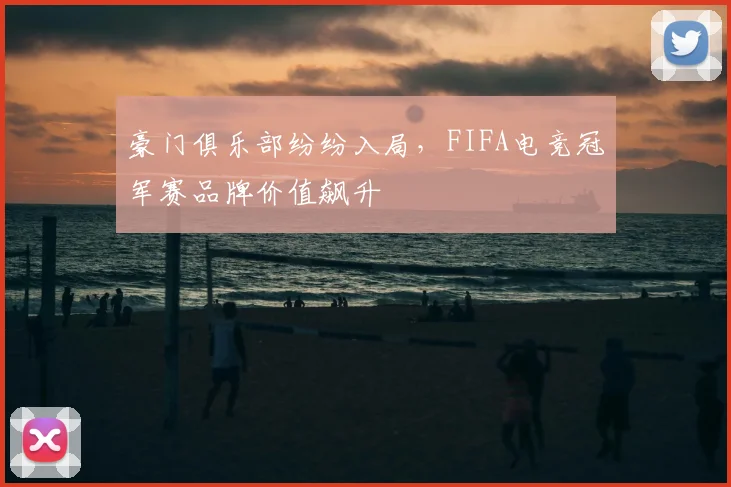 豪门俱乐部纷纷入局,FIFA电竞冠军赛品牌价值飙升