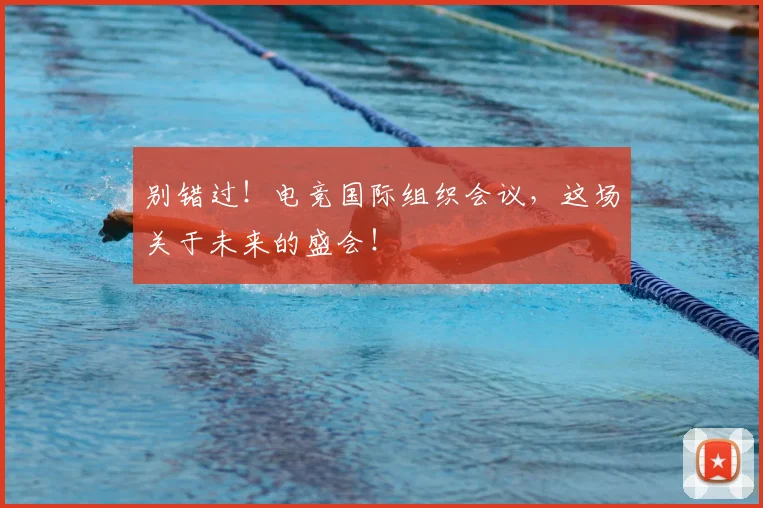 别错过！电竞国际组织会议，这场关于未来的盛会！