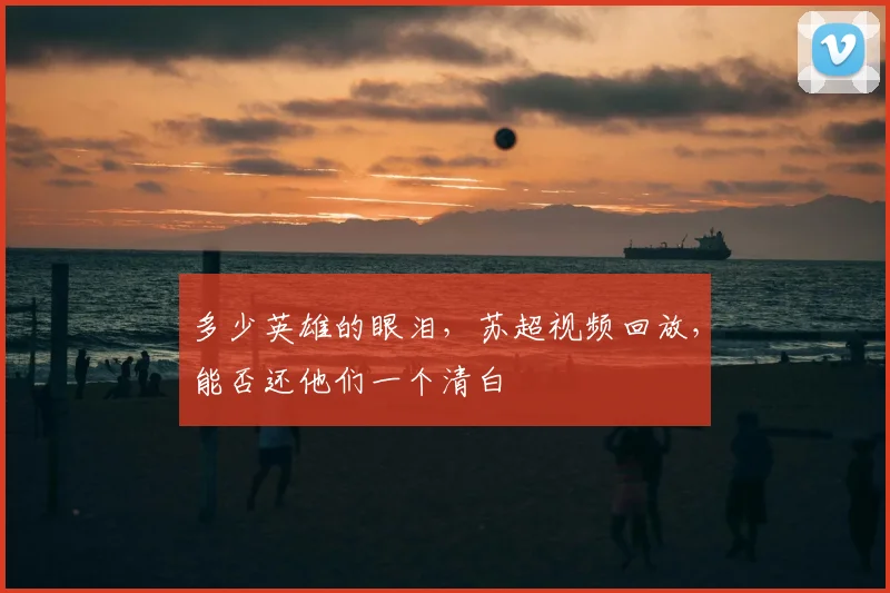 多少英雄的眼泪，苏超视频回放，能否还他们一个清白