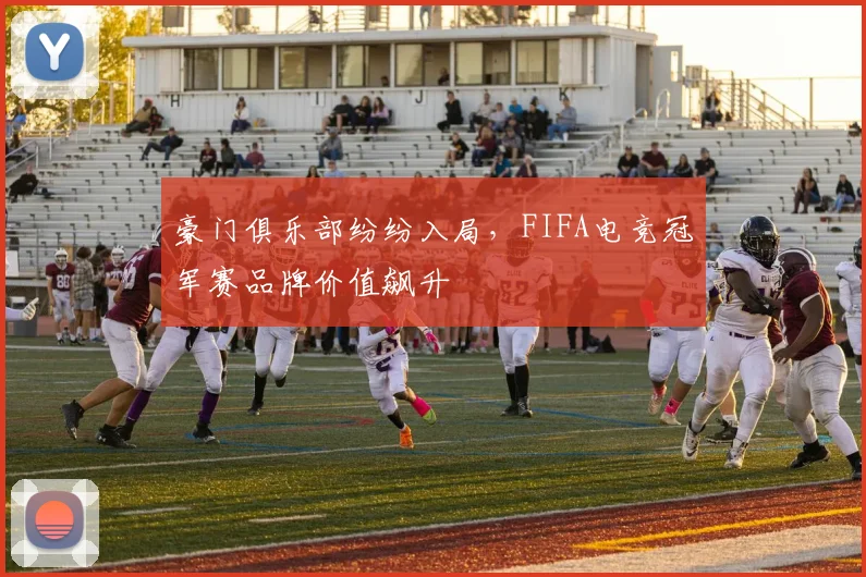 豪门俱乐部纷纷入局，FIFA电竞冠军赛品牌价值飙升
