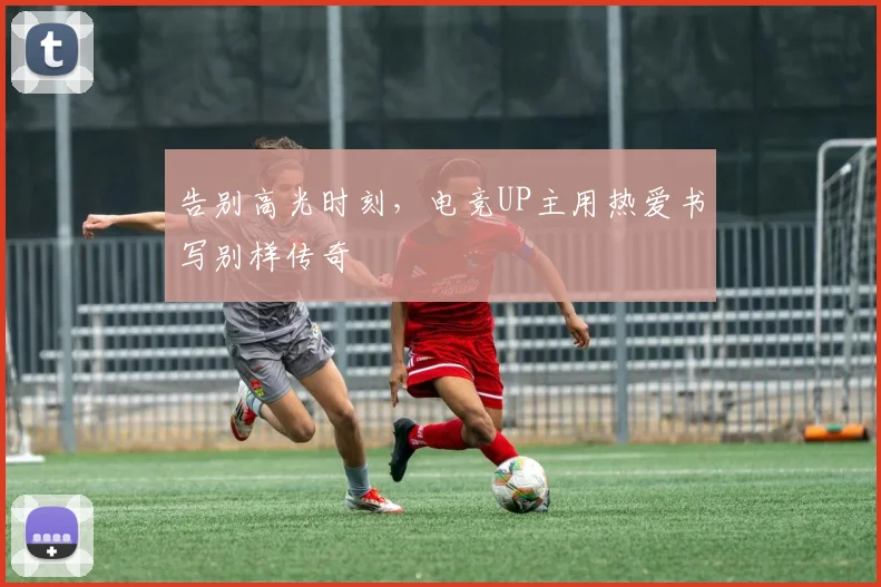 告别高光时刻,电竞UP主用热爱书写别样传奇