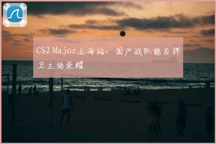 CS2 Major上海站，国产战队能否捍卫主场荣耀