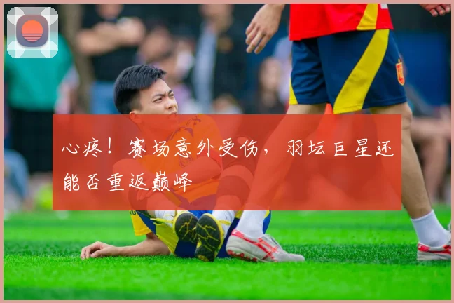 心疼！赛场意外受伤，羽坛巨星还能否重返巅峰