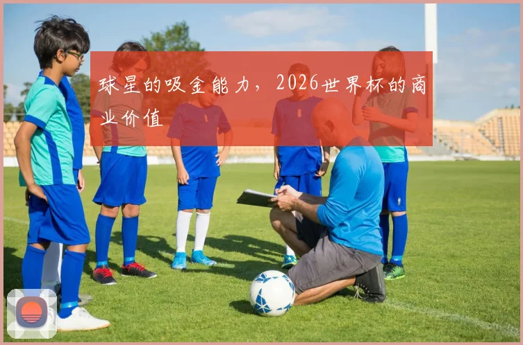 球星的吸金能力,2026世界杯的商业价值