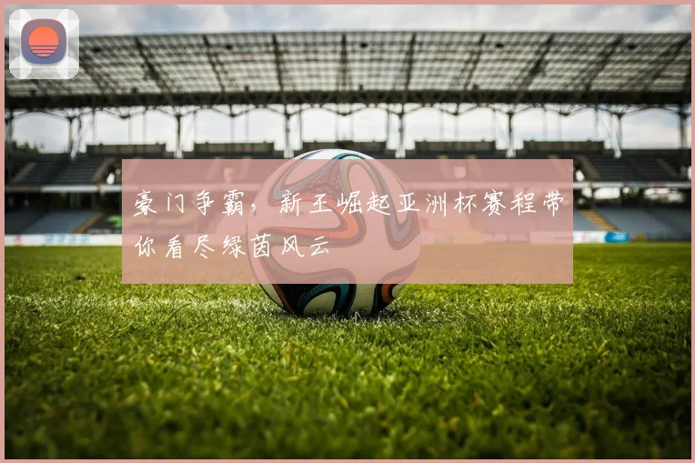 豪门争霸,新王崛起亚洲杯赛程带你看尽绿茵风云